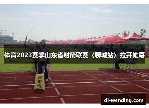 体育2023赛季山东省射箭联赛（聊城站）拉开帷幕